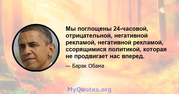 Мы поглощены 24-часовой, отрицательной, негативной рекламой, негативной рекламой, ссорящимися политикой, которая не продвигает нас вперед.