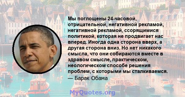 Мы поглощены 24-часовой, отрицательной, негативной рекламой, негативной рекламой, ссорящимися политикой, которая не продвигает нас вперед. Иногда одна сторона вверх, а другая сторона вниз. Но нет никакого смысла, что