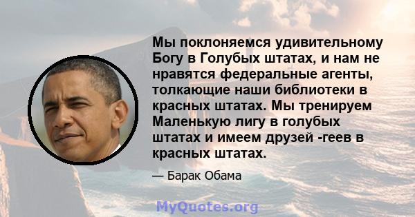 Мы поклоняемся удивительному Богу в Голубых штатах, и нам не нравятся федеральные агенты, толкающие наши библиотеки в красных штатах. Мы тренируем Маленькую лигу в голубых штатах и ​​имеем друзей -геев в красных штатах.