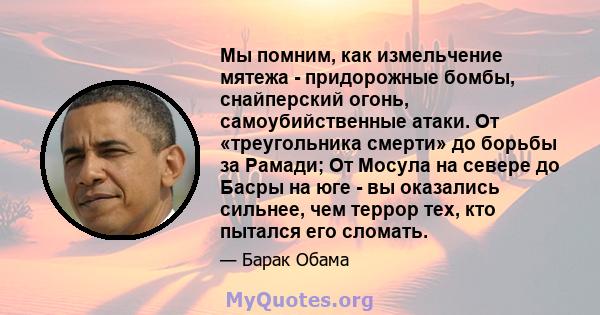 Мы помним, как измельчение мятежа - придорожные бомбы, снайперский огонь, самоубийственные атаки. От «треугольника смерти» до борьбы за Рамади; От Мосула на севере до Басры на юге - вы оказались сильнее, чем террор тех, 