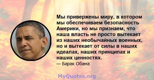 Мы привержены миру, в котором мы обеспечиваем безопасность Америки, но мы признаем, что наша власть не просто вытекает из наших необычайных военных, но и вытекает от силы в наших идеалах, наших принципах и наших