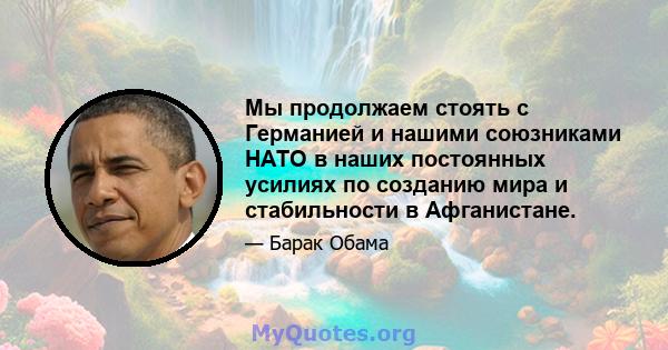 Мы продолжаем стоять с Германией и нашими союзниками НАТО в наших постоянных усилиях по созданию мира и стабильности в Афганистане.