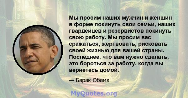 Мы просим наших мужчин и женщин в форме покинуть свои семьи, наших гвардейцев и резервистов покинуть свою работу. Мы просим вас сражаться, жертвовать, рисковать своей жизнью для вашей страны. Последнее, что вам нужно