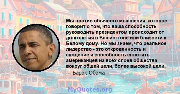 Мы против обычного мышления, которое говорит о том, что ваша способность руководить президентом происходит от долголетия в Вашингтоне или близости к Белому дому. Но мы знаем, что реальное лидерство - это откровенность и 