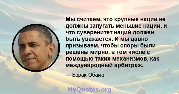 Мы считаем, что крупные нации не должны запугать меньшие нации, и что суверенитет наций должен быть уважается. И мы давно призываем, чтобы споры были решены мирно, в том числе с помощью таких механизмов, как