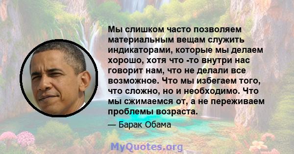 Мы слишком часто позволяем материальным вещам служить индикаторами, которые мы делаем хорошо, хотя что -то внутри нас говорит нам, что не делали все возможное. Что мы избегаем того, что сложно, но и необходимо. Что мы