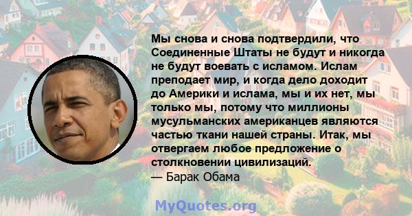 Мы снова и снова подтвердили, что Соединенные Штаты не будут и никогда не будут воевать с исламом. Ислам преподает мир, и когда дело доходит до Америки и ислама, мы и их нет, мы только мы, потому что миллионы