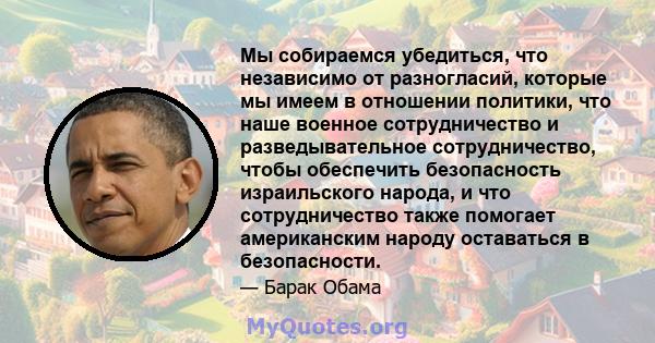 Мы собираемся убедиться, что независимо от разногласий, которые мы имеем в отношении политики, что наше военное сотрудничество и разведывательное сотрудничество, чтобы обеспечить безопасность израильского народа, и что