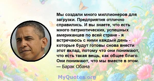 Мы создали много миллионеров для загрузки. Предприятия отлично справились. И вы знаете, что есть много патриотических, успешных американцев по всей стране - я встречаюсь с ними каждый день - которые будут готовы снова