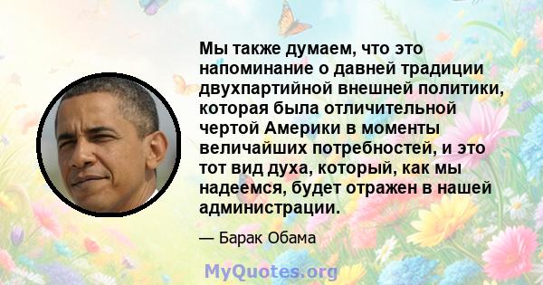 Мы также думаем, что это напоминание о давней традиции двухпартийной внешней политики, которая была отличительной чертой Америки в моменты величайших потребностей, и это тот вид духа, который, как мы надеемся, будет