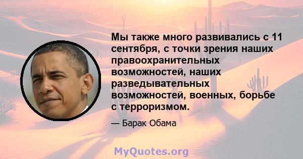 Мы также много развивались с 11 сентября, с точки зрения наших правоохранительных возможностей, наших разведывательных возможностей, военных, борьбе с терроризмом.