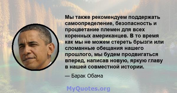 Мы также рекомендуем поддержать самоопределение, безопасность и процветание племен для всех коренных американцев. В то время как мы не можем стереть брызги или сломанные обещания нашего прошлого, мы будем продвигаться