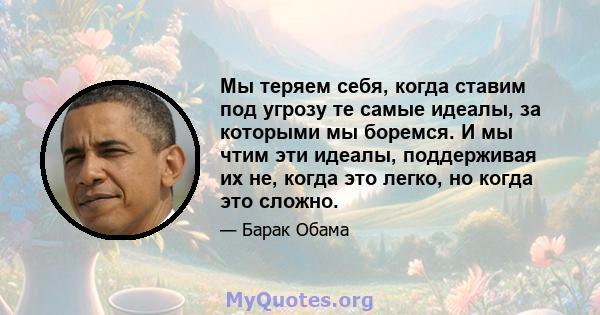 Мы теряем себя, когда ставим под угрозу те самые идеалы, за которыми мы боремся. И мы чтим эти идеалы, поддерживая их не, когда это легко, но когда это сложно.