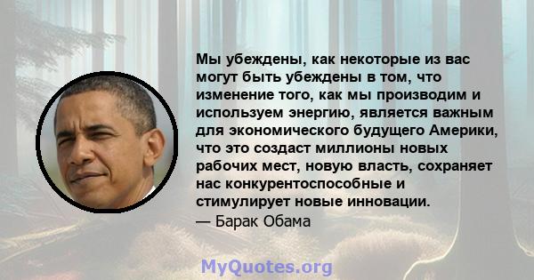 Мы убеждены, как некоторые из вас могут быть убеждены в том, что изменение того, как мы производим и используем энергию, является важным для экономического будущего Америки, что это создаст миллионы новых рабочих мест,