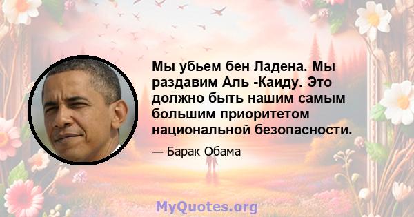 Мы убьем бен Ладена. Мы раздавим Аль -Каиду. Это должно быть нашим самым большим приоритетом национальной безопасности.