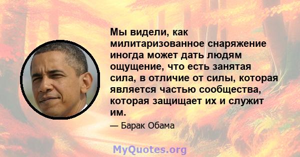 Мы видели, как милитаризованное снаряжение иногда может дать людям ощущение, что есть занятая сила, в отличие от силы, которая является частью сообщества, которая защищает их и служит им.