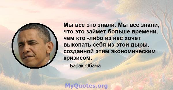 Мы все это знали. Мы все знали, что это займет больше времени, чем кто -либо из нас хочет выкопать себя из этой дыры, созданной этим экономическим кризисом.