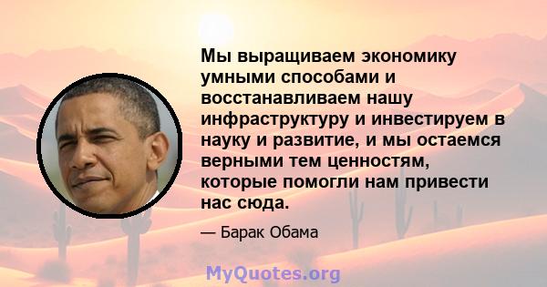 Мы выращиваем экономику умными способами и восстанавливаем нашу инфраструктуру и инвестируем в науку и развитие, и мы остаемся верными тем ценностям, которые помогли нам привести нас сюда.