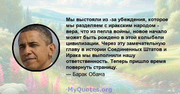 Мы выстояли из -за убеждения, которое мы разделяем с иракским народом - вера, что из пепла войны, новое начало может быть рождено в этой колыбели цивилизации. Через эту замечательную главу в истории Соединенных Штатов и 