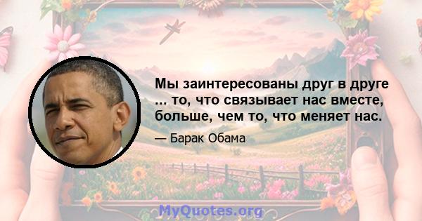 Мы заинтересованы друг в друге ... то, что связывает нас вместе, больше, чем то, что меняет нас.