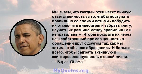 Мы знаем, что каждый отец несет личную ответственность за то, чтобы поступать правильно со своими детьми - побудить их отключить видеоигры и забрать книгу; научить их разнице между правильным и неправильным; Чтобы