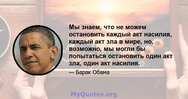 Мы знаем, что не можем остановить каждый акт насилия, каждый акт зла ​​в мире, но, возможно, мы могли бы попытаться остановить один акт зла, один акт насилия.