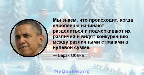 Мы знаем, что происходит, когда европейцы начинают разделиться и подчеркивают их различия и видят конкуренцию между различными странами в нулевой сумме.