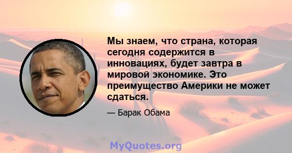 Мы знаем, что страна, которая сегодня содержится в инновациях, будет завтра в мировой экономике. Это преимущество Америки не может сдаться.