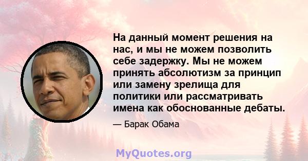 На данный момент решения на нас, и мы не можем позволить себе задержку. Мы не можем принять абсолютизм за принцип или замену зрелища для политики или рассматривать имена как обоснованные дебаты.