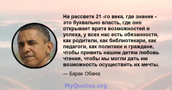 На рассвете 21 -го века, где знание - это буквально власть, где оно открывает врата возможностей и успеха, у всех нас есть обязанности, как родители, как библиотекари, как педагоги, как политики и граждане, чтобы