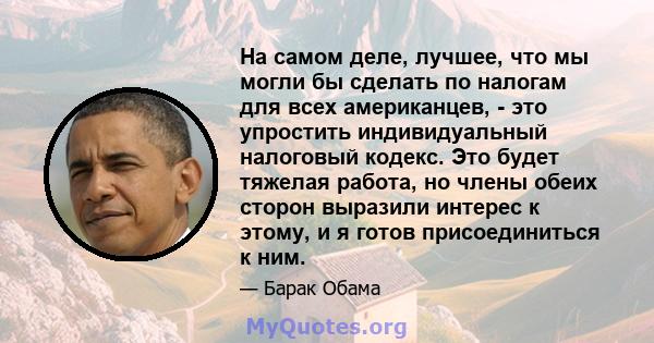 На самом деле, лучшее, что мы могли бы сделать по налогам для всех американцев, - это упростить индивидуальный налоговый кодекс. Это будет тяжелая работа, но члены обеих сторон выразили интерес к этому, и я готов