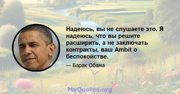 Надеюсь, вы не слушаете это. Я надеюсь, что вы решите расширить, а не заключать контракты, ваш Ambit о беспокойстве.