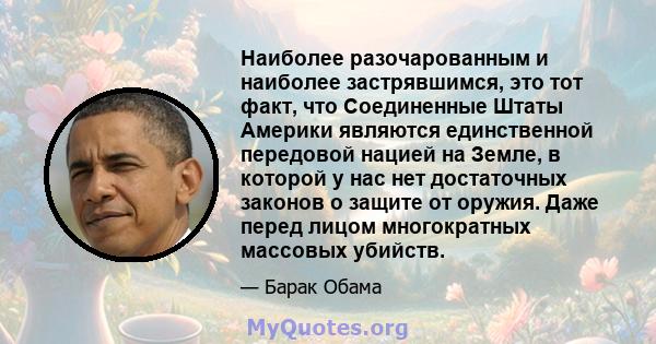 Наиболее разочарованным и наиболее застрявшимся, это тот факт, что Соединенные Штаты Америки являются единственной передовой нацией на Земле, в которой у нас нет достаточных законов о защите от оружия. Даже перед лицом