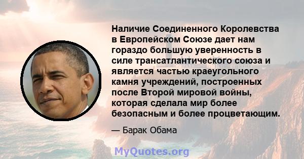 Наличие Соединенного Королевства в Европейском Союзе дает нам гораздо большую уверенность в силе трансатлантического союза и является частью краеугольного камня учреждений, построенных после Второй мировой войны,