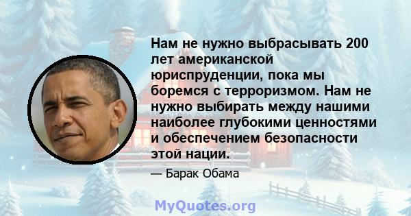 Нам не нужно выбрасывать 200 лет американской юриспруденции, пока мы боремся с терроризмом. Нам не нужно выбирать между нашими наиболее глубокими ценностями и обеспечением безопасности этой нации.