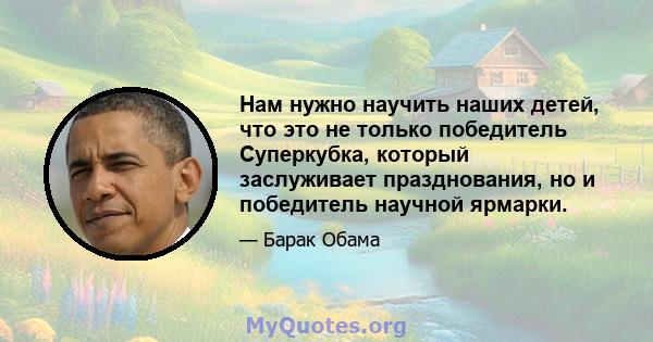 Нам нужно научить наших детей, что это не только победитель Суперкубка, который заслуживает празднования, но и победитель научной ярмарки.