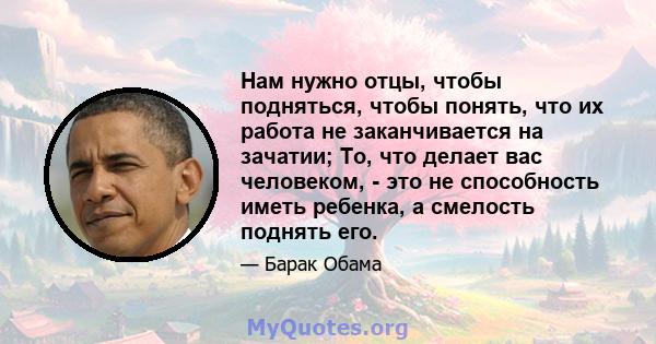 Нам нужно отцы, чтобы подняться, чтобы понять, что их работа не заканчивается на зачатии; То, что делает вас человеком, - это не способность иметь ребенка, а смелость поднять его.