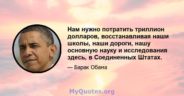 Нам нужно потратить триллион долларов, восстанавливая наши школы, наши дороги, нашу основную науку и исследования здесь, в Соединенных Штатах.