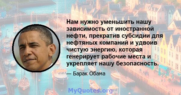 Нам нужно уменьшить нашу зависимость от иностранной нефти, прекратив субсидии для нефтяных компаний и удвоив чистую энергию, которая генерирует рабочие места и укрепляет нашу безопасность.