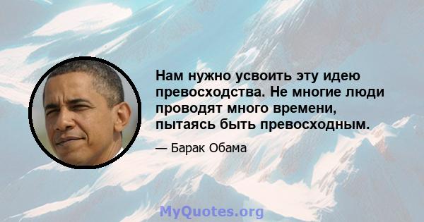 Нам нужно усвоить эту идею превосходства. Не многие люди проводят много времени, пытаясь быть превосходным.