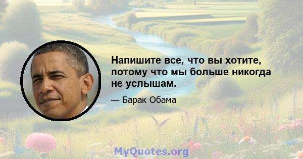 Напишите все, что вы хотите, потому что мы больше никогда не услышам.