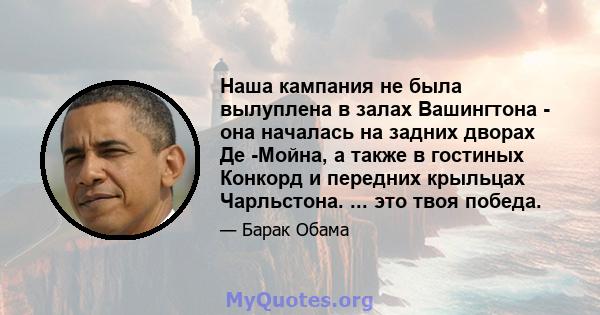 Наша кампания не была вылуплена в залах Вашингтона - она ​​началась на задних дворах Де -Мойна, а также в гостиных Конкорд и передних крыльцах Чарльстона. ... это твоя победа.