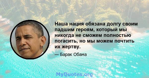 Наша нация обязана долгу своим падшим героям, который мы никогда не сможем полностью погасить, но мы можем почтить их жертву.