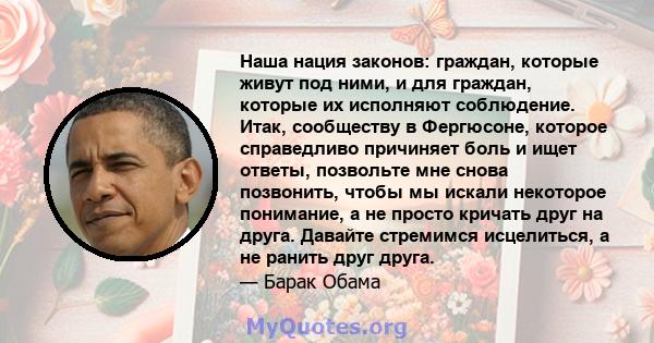 Наша нация законов: граждан, которые живут под ними, и для граждан, которые их исполняют соблюдение. Итак, сообществу в Фергюсоне, которое справедливо причиняет боль и ищет ответы, позвольте мне снова позвонить, чтобы