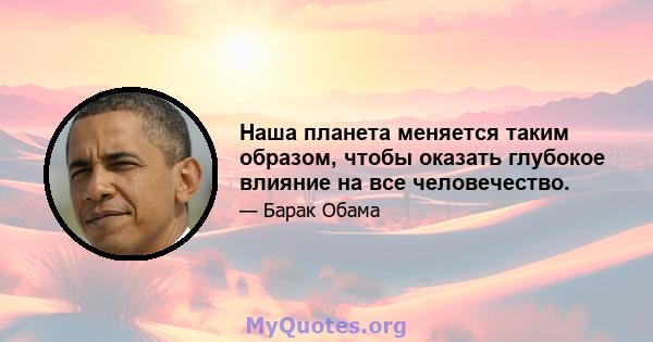 Наша планета меняется таким образом, чтобы оказать глубокое влияние на все человечество.