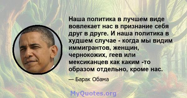 Наша политика в лучшем виде вовлекает нас в признание себя друг в друге. И наша политика в худшем случае - когда мы видим иммигрантов, женщин, чернокожих, геев или мексиканцев как каким -то образом отдельно, кроме нас.