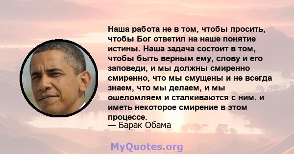 Наша работа не в том, чтобы просить, чтобы Бог ответил на наше понятие истины. Наша задача состоит в том, чтобы быть верным ему, слову и его заповеди, и мы должны смиренно смиренно, что мы смущены и не всегда знаем, что 