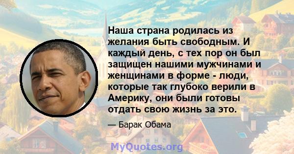 Наша страна родилась из желания быть свободным. И каждый день, с тех пор он был защищен нашими мужчинами и женщинами в форме - люди, которые так глубоко верили в Америку, они были готовы отдать свою жизнь за это.