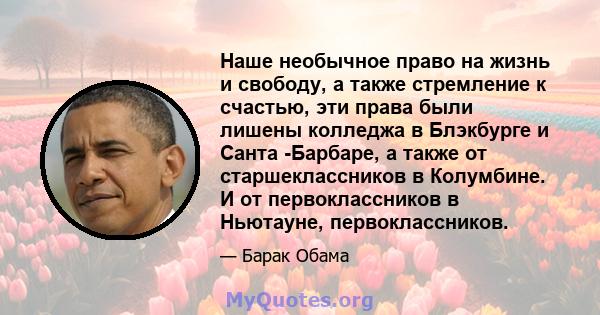 Наше необычное право на жизнь и свободу, а также стремление к счастью, эти права были лишены колледжа в Блэкбурге и Санта -Барбаре, а также от старшеклассников в Колумбине. И от первоклассников в Ньютауне,