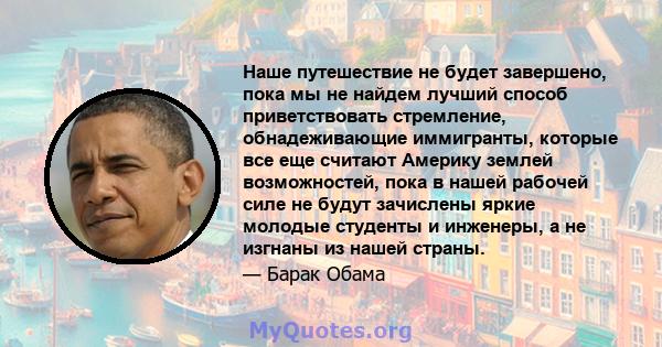 Наше путешествие не будет завершено, пока мы не найдем лучший способ приветствовать стремление, обнадеживающие иммигранты, которые все еще считают Америку землей возможностей, пока в нашей рабочей силе не будут